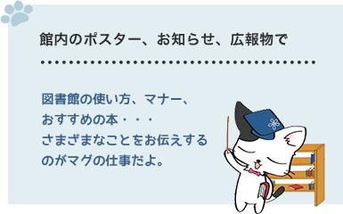 館内のポスター、お知らせ、広報物で　図書館の使い方、マナー、おすすめの本・・・さまざまなことをお伝えするのがマグの仕事だよ。