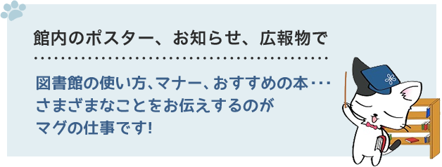 館内のポスター、お知らせ、広報物で　図書館の使い方、マナー、おすすめの本・・・さまざまなことをお伝えするのがマグの仕事だよ。